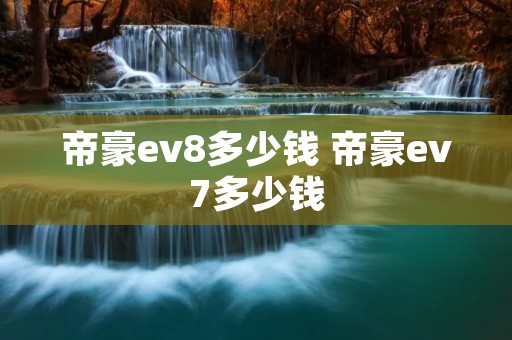 帝豪ev8多少钱 帝豪ev7多少钱 帝豪ev8多少钱 帝豪ev7多少钱