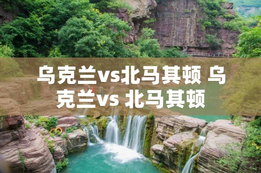 乌克兰vs北马其顿 乌克兰vs 北马其顿 乌克兰vs北马其顿 乌克兰vs 北马其顿