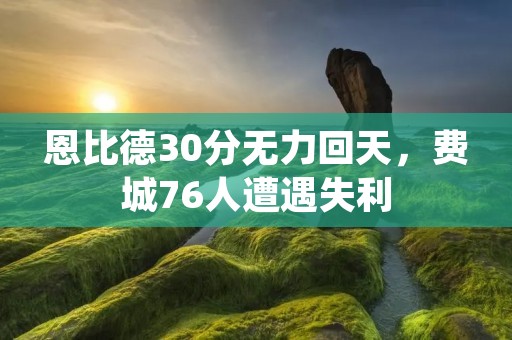 恩比德30分无力回天，费城76人遭遇失利