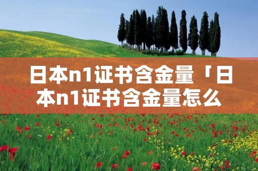 日本n1证书含金量「日本n1证书含金量怎么样」