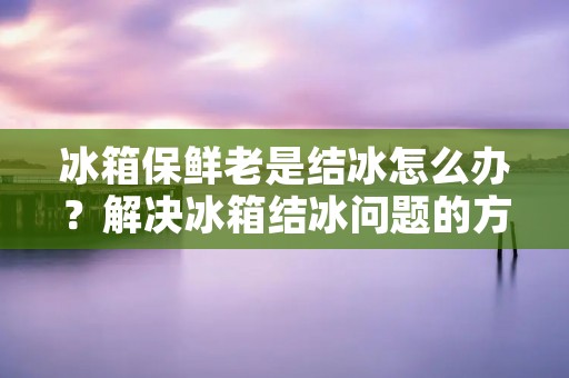 冰箱保鲜老是结冰怎么办?解决冰箱结冰问题的方法 冰箱保鲜老是结冰怎么办?解决冰箱结冰问题的方法