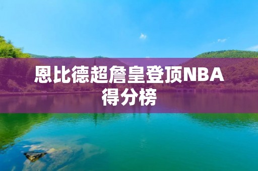恩比德超詹皇登顶NBA得分榜:一场颠覆传统的篮球盛宴 恩比德超詹皇登顶NBA得分榜:一场颠覆传统的篮球盛宴