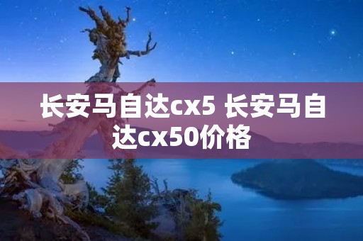 长安马自达cx5 长安马自达cx50价格 长安马自达cx5 长安马自达cx50价格