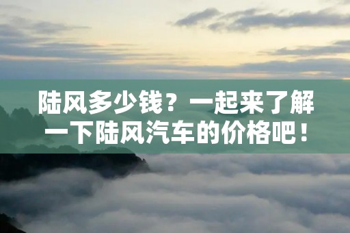 陆风多少钱?一起来了解一下陆风汽车的价格吧! 陆风多少钱?一起来了解一下陆风汽车的价格吧!