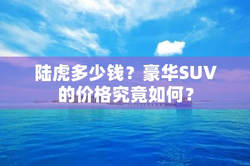 陆虎多少钱?豪华SUV的价格究竟如何? 陆虎多少钱?豪华SUV的价格究竟如何?