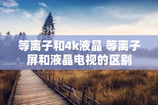 等离子和4k液晶 等离子屏和液晶电视的区别