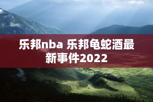 乐邦nba 乐邦龟蛇酒最新事件2022