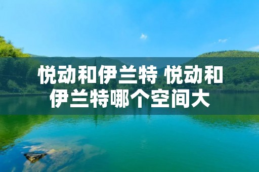 悦动和伊兰特 悦动和伊兰特哪个空间大 悦动和伊兰特 悦动和伊兰特哪个空间大