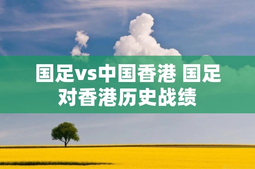 国足vs中国香港 国足对香港历史战绩 国足vs中国香港 国足对香港历史战绩