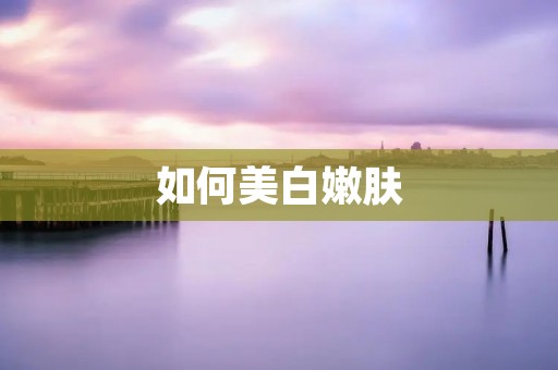 如何美白嫩肤:全面解析美白嫩肤的方法和技巧