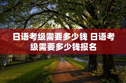 日语考级需要多少钱 日语考级需要多少钱报名