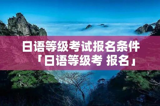 日语等级考试报名条件「日语等级考 报名」