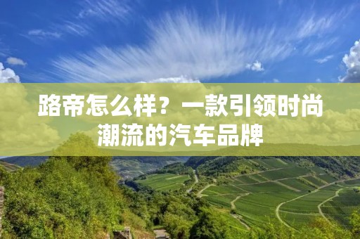 路帝怎么样?一款引领时尚潮流的汽车品牌 路帝怎么样?一款引领时尚潮流的汽车品牌