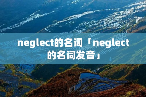 neglect的名词「neglect的名词发音」 neglect的名词「neglect的名词发音」