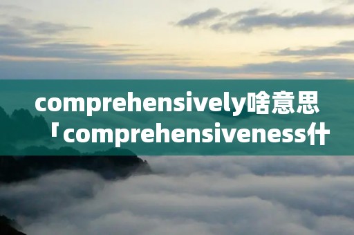 comprehensively啥意思「comprehensiveness什么意思」