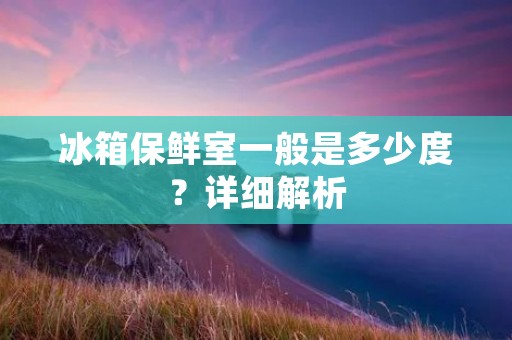 冰箱保鲜室一般是多少度?详细解析 冰箱保鲜室一般是多少度?详细解析