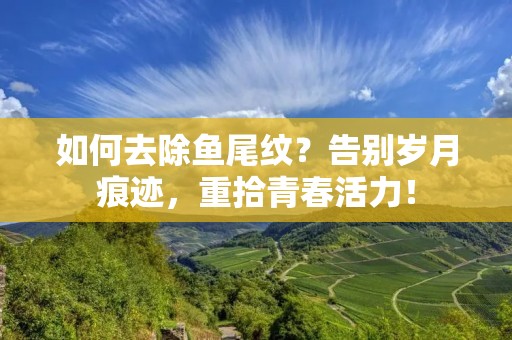 如何去除鱼尾纹?告别岁月痕迹,重拾青春活力!