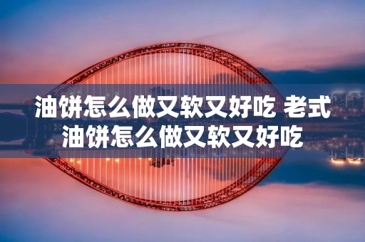 油饼怎么做又软又好吃 老式油饼怎么做又软又好吃