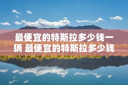 最便宜的特斯拉多少钱一辆 最便宜的特斯拉多少钱一辆电车 最便宜的特斯拉多少钱一辆 最便宜的特斯拉多少钱一辆电车