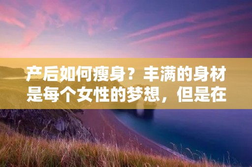 产后如何瘦身?丰满的身材是每个女性的梦想,但是在怀孕和分娩后,许多女性面临着瘦身难题。产后瘦身需要时间和耐心,但是通过正确的方法和健康的生活方式,恢复苗条的身材是完全可行的。