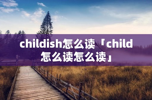 childish怎么读「child怎么读怎么读」