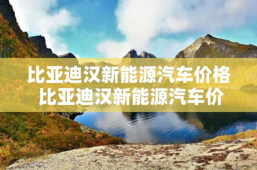 比亚迪汉新能源汽车价格 比亚迪汉新能源汽车价格表及图片 比亚迪汉新能源汽车价格 比亚迪汉新能源汽车价格表及图片