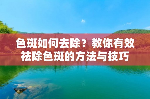 色斑如何去除?教你有效祛除色斑的方法与技巧