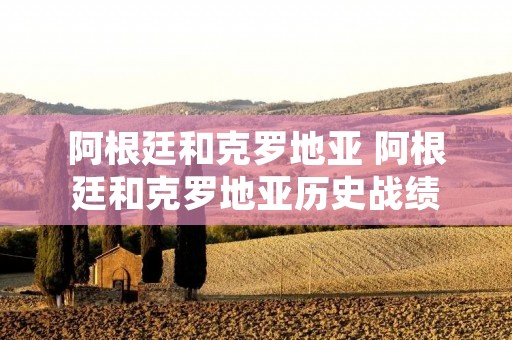 阿根廷和克罗地亚 阿根廷和克罗地亚历史战绩 阿根廷和克罗地亚 阿根廷和克罗地亚历史战绩