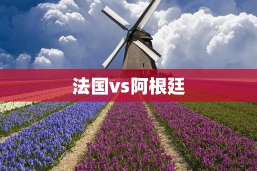 法国vs阿根廷:欧洲实力与南美**的碰撞 法国vs阿根廷:欧洲实力与南美**的碰撞