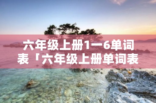 六年级上册1一6单词表「六年级上册单词表图片」