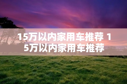 15万以内家用车推荐 15万以内家用车推荐 15万以内家用车推荐 15万以内家用车推荐