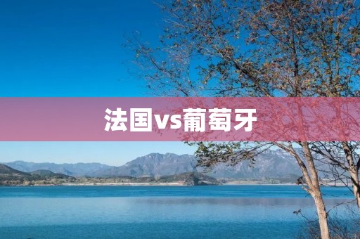 法国vs葡萄牙:欧洲足坛的巅峰对决 法国vs葡萄牙:欧洲足坛的巅峰对决