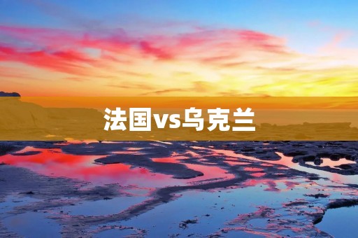 法国vs乌克兰：欧洲足球巨头对决