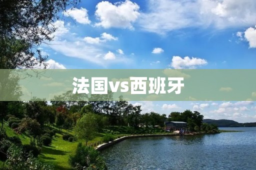 法国vs西班牙:一场足球巅峰对决 法国vs西班牙:一场足球巅峰对决