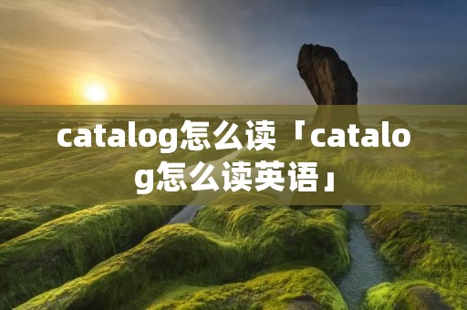 catalog怎么读「catalog怎么读英语」 catalog怎么读「catalog怎么读英语」