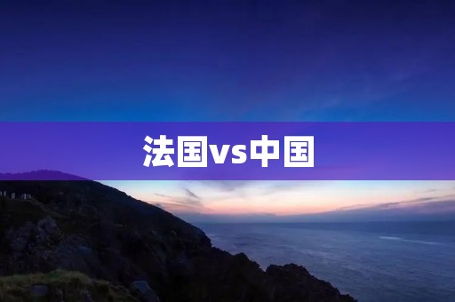 法国vs中国:探索两个不同文化的魅力 法国vs中国:探索两个不同文化的魅力