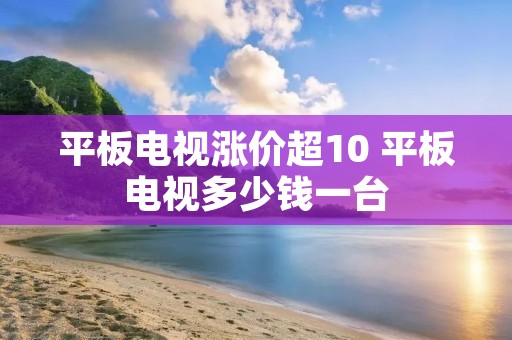 平板电视涨价超10 平板电视多少钱一台 平板电视涨价超10 平板电视多少钱一台