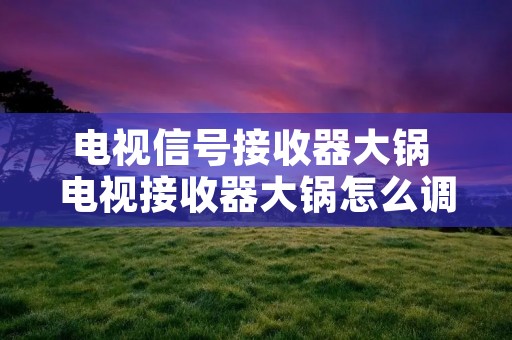 电视信号接收器大锅 电视接收器大锅怎么调才有信号 电视信号接收器大锅 电视接收器大锅怎么调才有信号