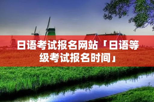 日语考试报名网站「日语等级考试报名时间」 日语考试报名网站「日语等级考试报名时间」