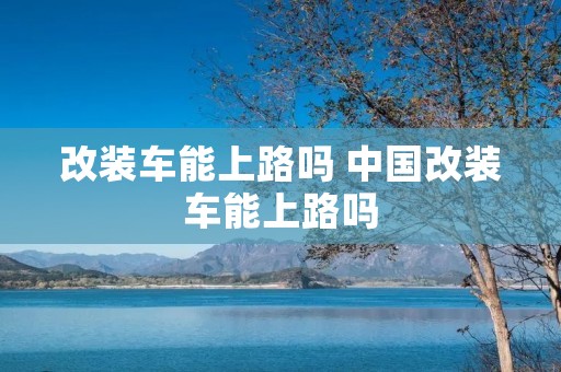 改装车能上路吗 中国改装车能上路吗 改装车能上路吗 中国改装车能上路吗