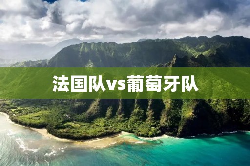 法国队vs葡萄牙队:欧洲足坛最强对决 法国队vs葡萄牙队:欧洲足坛最强对决