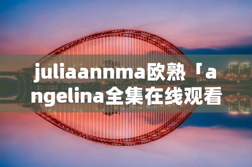 juliaannma欧熟「angelina全集在线观看」