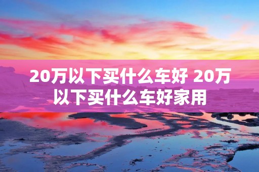20万以下买什么车好 20万以下买什么车好家用