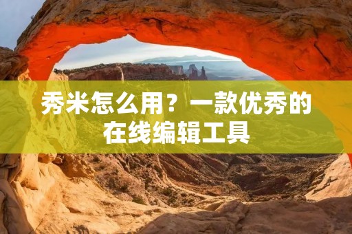 秀米怎么用?一款优秀的在线编辑工具
