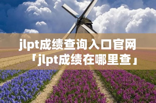 jlpt成绩查询入口官网「jlpt成绩在哪里查」