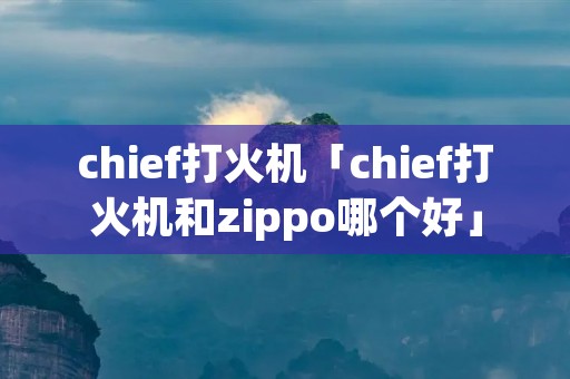 chief打火机「chief打火机和zippo哪个好」