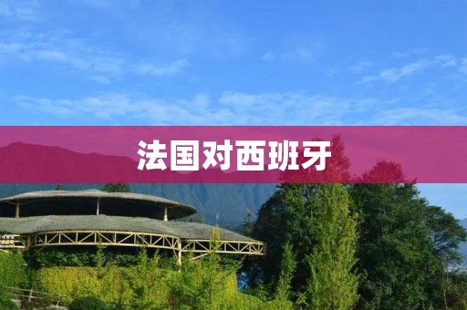 法国对西班牙:历史、文化和经济的交织 法国对西班牙:历史、文化和经济的交织