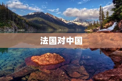 法国对中国:双方的历史渊源与合作前景展望 法国对中国:双方的历史渊源与合作前景展望