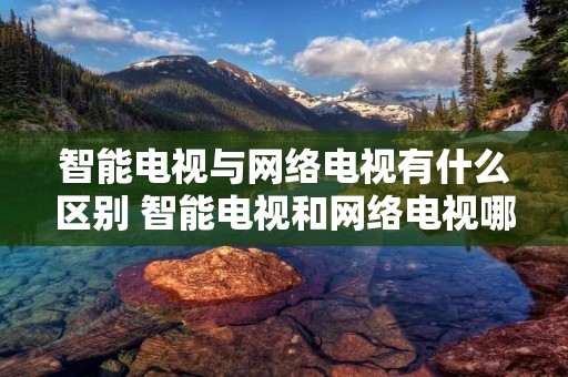 智能电视与网络电视有什么区别 智能电视和网络电视哪个好