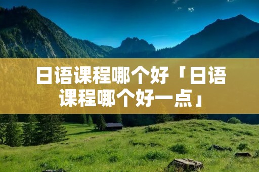 日语课程哪个好「日语课程哪个好一点」 日语课程哪个好「日语课程哪个好一点」